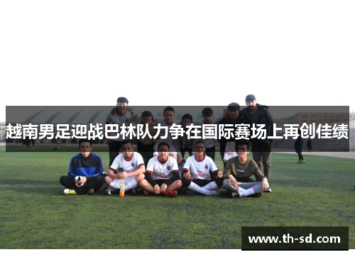 越南男足迎战巴林队力争在国际赛场上再创佳绩